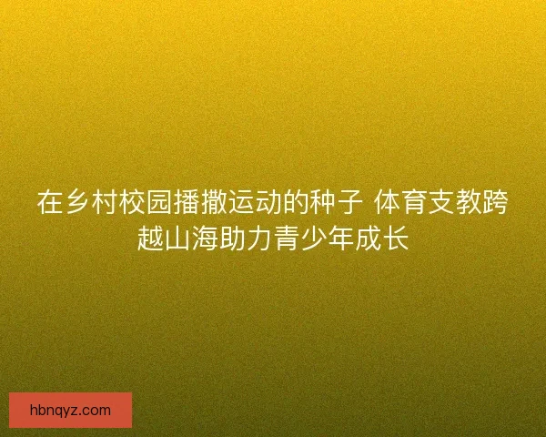 在乡村校园播撒运动的种子 体育支教跨越山海助力青少年成长