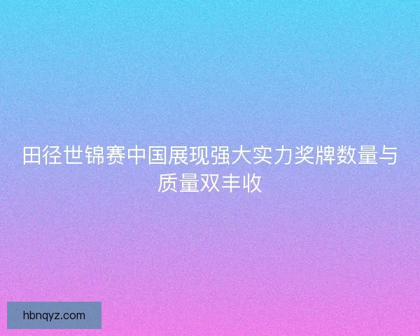 田径世锦赛中国展现强大实力奖牌数量与质量双丰收