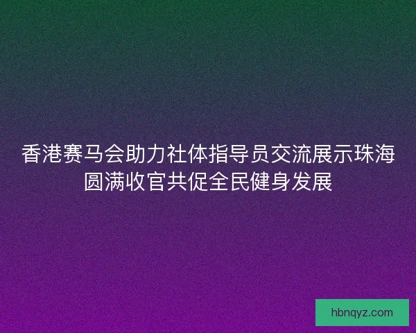 香港赛马会助力社体指导员交流展示珠海圆满收官共促全民健身发展