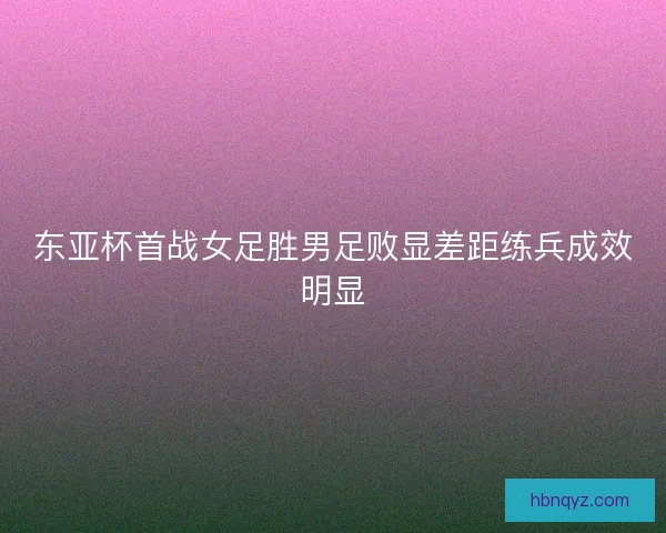 东亚杯首战女足胜男足败显差距练兵成效明显