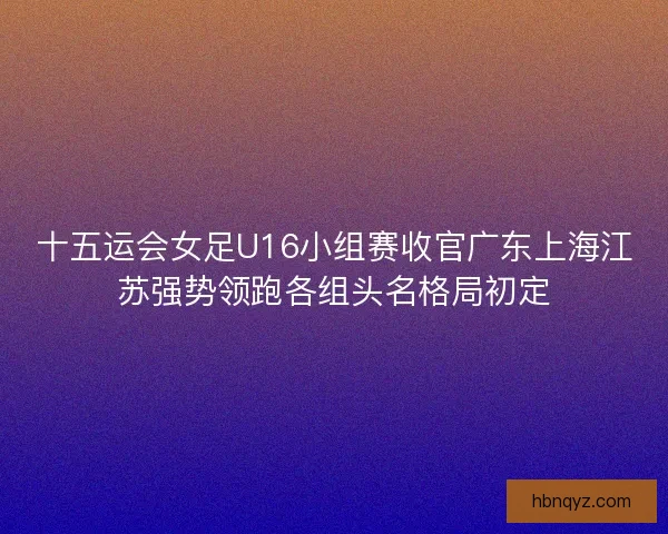 十五运会女足U16小组赛收官广东上海江苏强势领跑各组头名格局初定