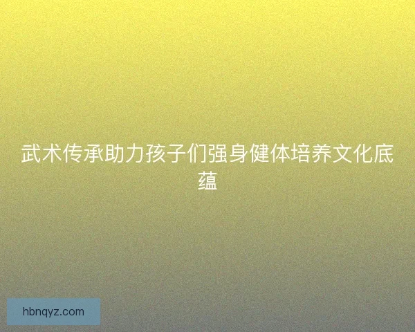 武术传承助力孩子们强身健体培养文化底蕴
