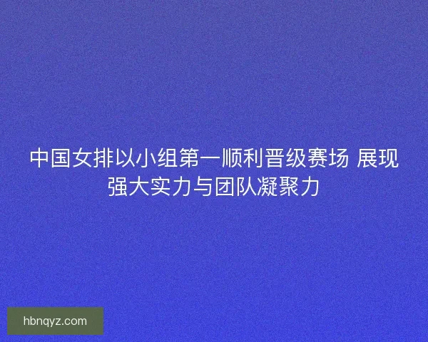 中国女排以小组第一顺利晋级赛场 展现强大实力与团队凝聚力