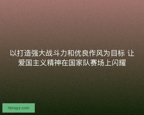 以打造强大战斗力和优良作风为目标 让爱国主义精神在国家队赛场上闪耀