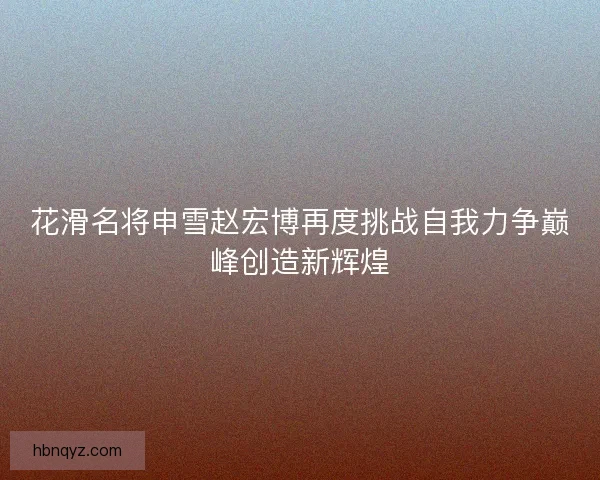花滑名将申雪赵宏博再度挑战自我力争巅峰创造新辉煌