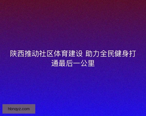 陕西推动社区体育建设 助力全民健身打通最后一公里