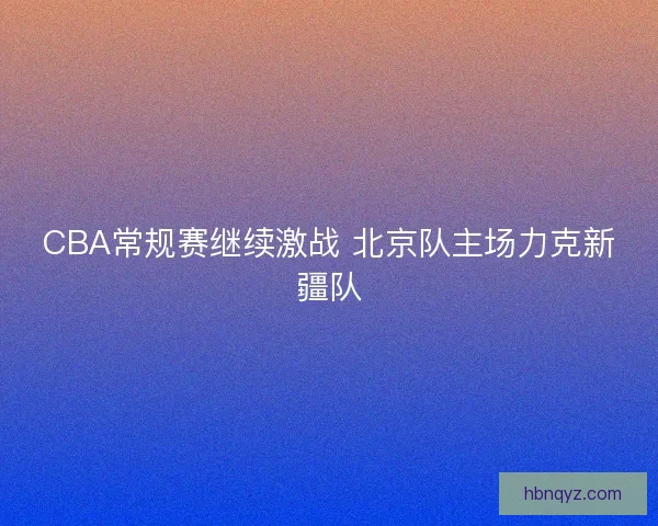 CBA常规赛继续激战 北京队主场力克新疆队